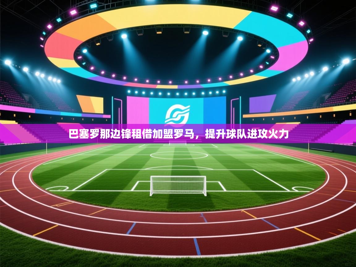 开云邀请码-巴塞罗那边锋租借加盟罗马，提升球队进攻火力